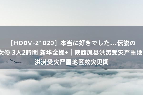 【HODV-21020】本当に好きでした…伝説の清純派AV女優 3人2時間 新华全媒+｜陕西凤县洪涝受灾严重地区救灾见闻