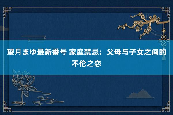 望月まゆ最新番号 家庭禁忌：父母与子女之间的不伦之恋