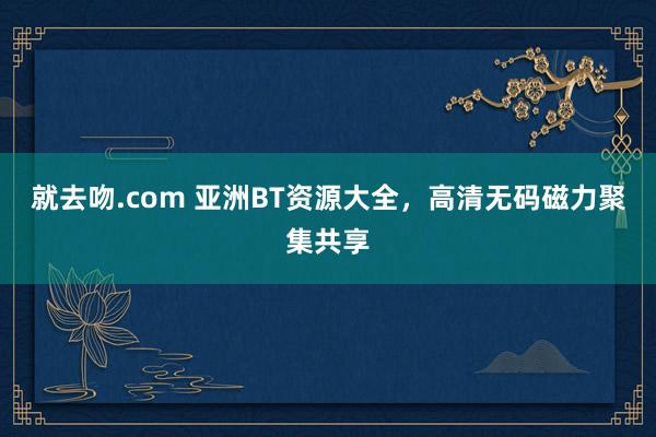 就去吻.com 亚洲BT资源大全，高清无码磁力聚集共享