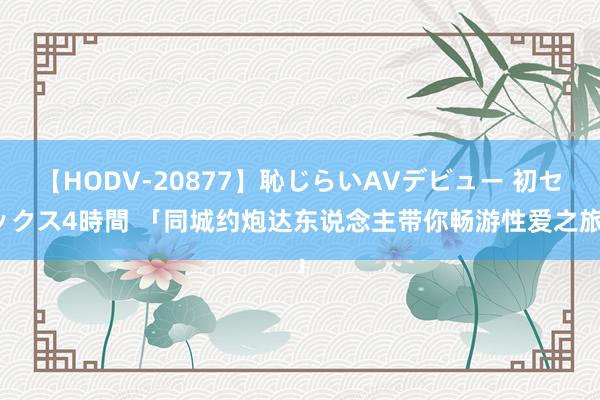 【HODV-20877】恥じらいAVデビュー 初セックス4時間 「同城约炮达东说念主带你畅游性爱之旅」