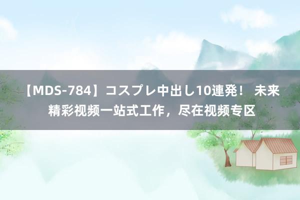 【MDS-784】コスプレ中出し10連発！ 未来 精彩视频一站式工作，尽在视频专区