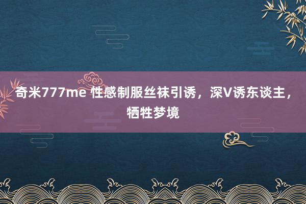 奇米777me 性感制服丝袜引诱，深V诱东谈主，牺牲梦境