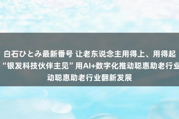 白石ひとみ最新番号 让老东说念主用得上、用得起、用得好 “银发科技伙伴主见”用AI+数字化推动聪惠助老行业翻新发展