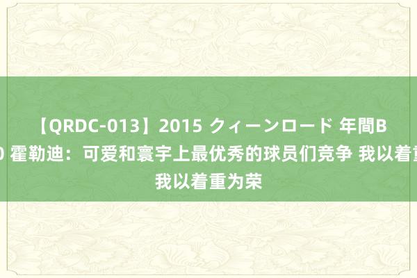 【QRDC-013】2015 クィーンロード 年間BEST10 霍勒迪：可爱和寰宇上最优秀的球员们竞争 我以着重为荣