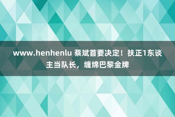 www.henhenlu 蔡斌首要决定！扶正1东谈主当队长，缠绵巴黎金牌