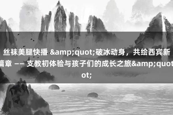 丝袜美腿快播 &quot;破冰动身，共绘西宾新篇章 —— 支教初体验与孩子们的成长之旅&quot;