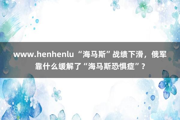 www.henhenlu “海马斯”战绩下滑，俄军靠什么缓解了“海马斯恐惧症”？