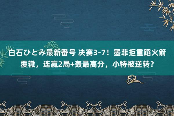 白石ひとみ最新番号 决赛3-7！墨菲拒重蹈火箭覆辙，连赢2局+轰最高分，小特被逆转？