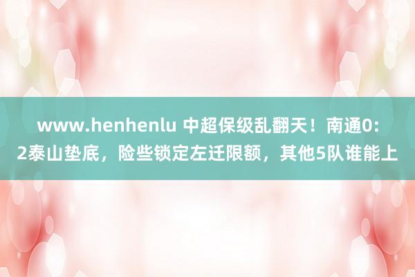 www.henhenlu 中超保级乱翻天！南通0:2泰山垫底，险些锁定左迁限额，其他5队谁能上