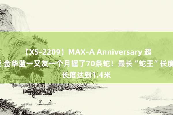 【XS-2209】MAX-A Anniversary 超永久保存版 金华蓝一又友一个月握了70条蛇！最长“蛇王”长度达到1.4米