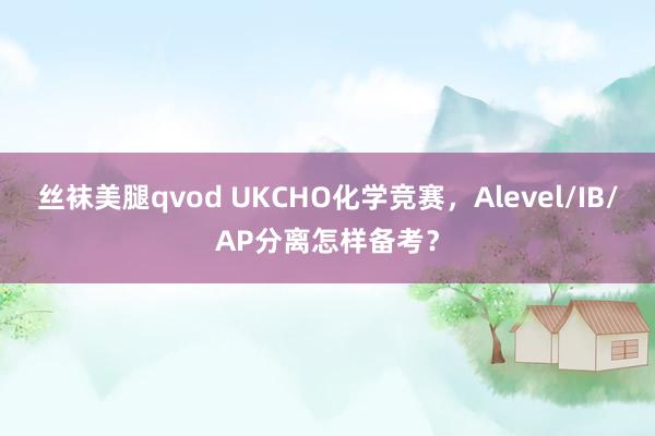 丝袜美腿qvod UKCHO化学竞赛，Alevel/IB/AP分离怎样备考？