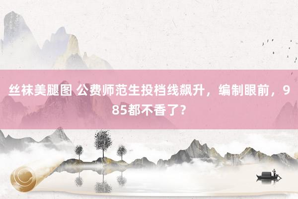 丝袜美腿图 公费师范生投档线飙升，编制眼前，985都不香了？