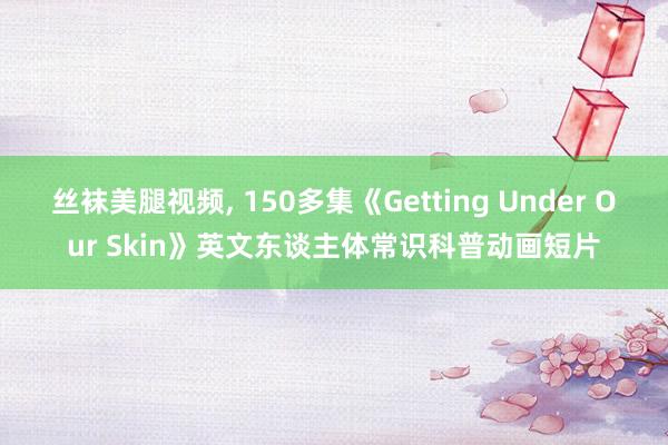 丝袜美腿视频， 150多集《Getting Under Our Skin》英文东谈主体常识科普动画短片