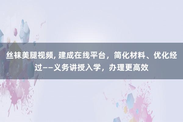 丝袜美腿视频， 建成在线平台，简化材料、优化经过——义务讲授入学，办理更高效