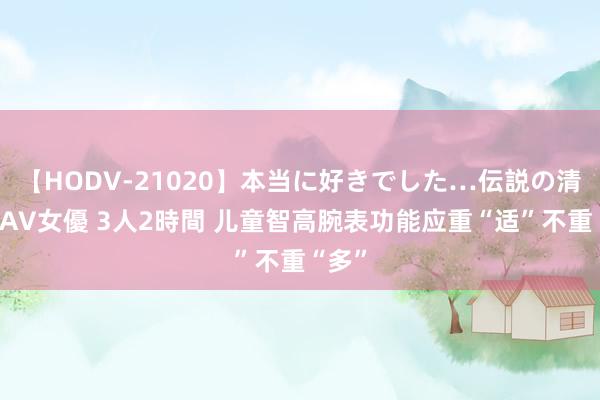 【HODV-21020】本当に好きでした…伝説の清純派AV女優 3人2時間 儿童智高腕表功能应重“适”不重“多”