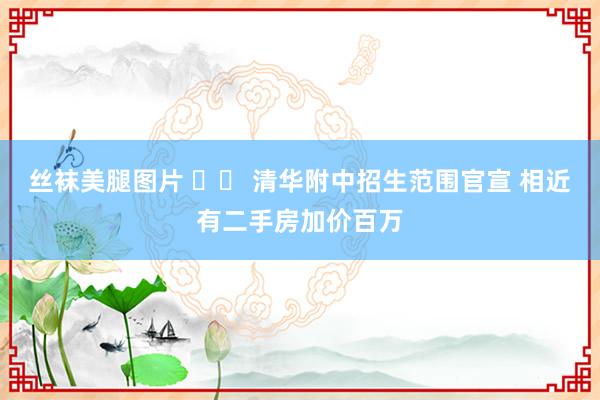 丝袜美腿图片 		 清华附中招生范围官宣 相近有二手房加价百万