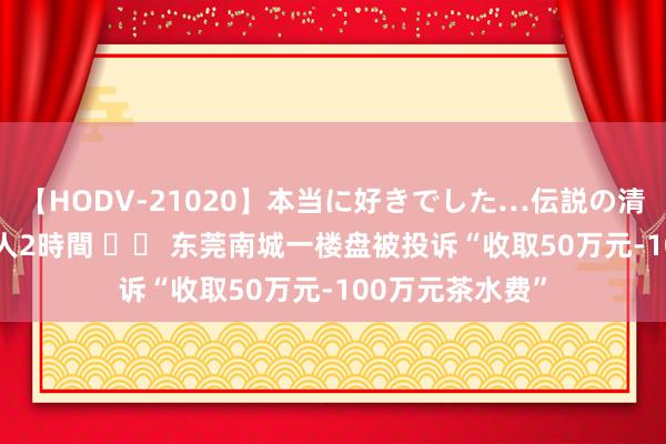 【HODV-21020】本当に好きでした…伝説の清純派AV女優 3人2時間 		 东莞南城一楼盘被投诉“收取50万元-100万元茶水费”