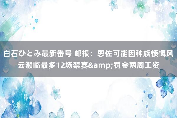 白石ひとみ最新番号 邮报：恩佐可能因种族愤慨风云濒临最多12场禁赛&罚金两周工资