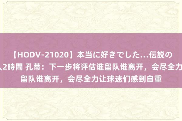 【HODV-21020】本当に好きでした…伝説の清純派AV女優 3人2時間 孔蒂：下一步将评估谁留队谁离开，会尽全力让球迷们感到自重