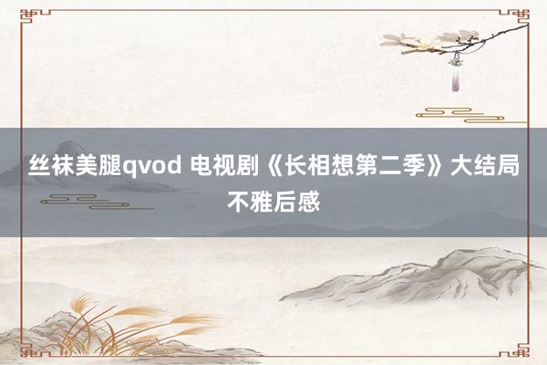 丝袜美腿qvod 电视剧《长相想第二季》大结局不雅后感