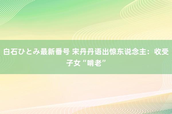 白石ひとみ最新番号 宋丹丹语出惊东说念主：收受子女“啃老”