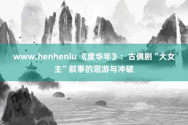 www.henhenlu 《度华年》：古偶剧“大女主”叙事的洄游与冲破