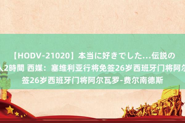 【HODV-21020】本当に好きでした…伝説の清純派AV女優 3人2時間 西媒：塞维利亚行将免签26岁西班牙门将阿尔瓦罗-费尔南德斯