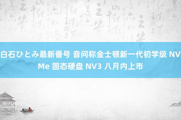 白石ひとみ最新番号 音问称金士顿新一代初学级 NVMe 固态硬盘 NV3 八月内上市