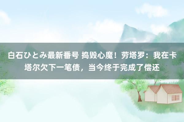 白石ひとみ最新番号 捣毁心魔！劳塔罗：我在卡塔尔欠下一笔债，当今终于完成了偿还