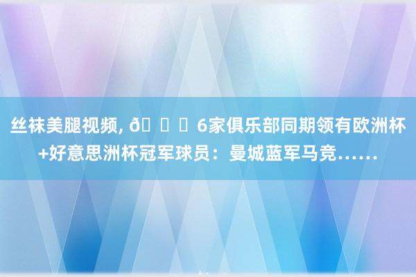 丝袜美腿视频， ?6家俱乐部同期领有欧洲杯+好意思洲杯冠军球员：曼城蓝军马竞……