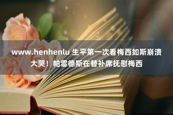 www.henhenlu 生平第一次看梅西如斯崩溃大哭！帕雷德斯在替补席抚慰梅西