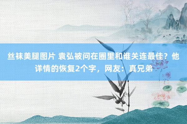 丝袜美腿图片 袁弘被问在圈里和谁关连最佳？他详情的恢复2个字，网友：真兄弟