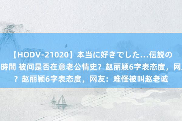 【HODV-21020】本当に好きでした…伝説の清純派AV女優 3人2時間 被问是否在意老公情史？赵丽颖6字表态度，网友：难怪被叫赵老诚