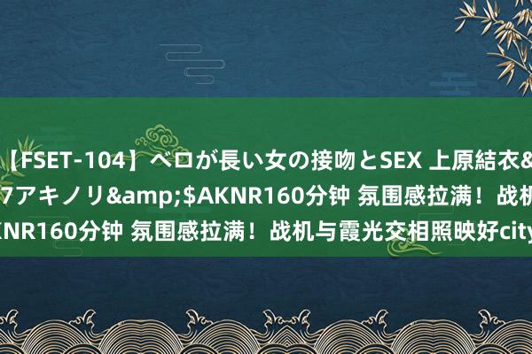 【FSET-104】ベロが長い女の接吻とSEX 上原結衣</a>2008-01-17アキノリ&$AKNR160分钟 氛围感拉满！战机与霞光交相照映好city啊