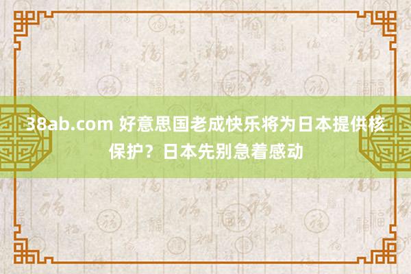 38ab.com 好意思国老成快乐将为日本提供核保护？日本先别急着感动