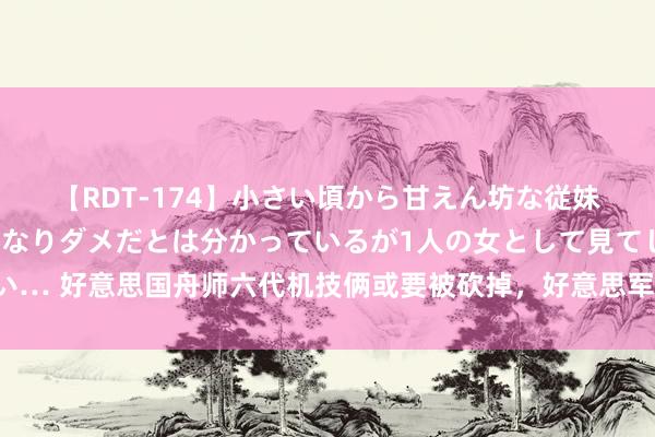 【RDT-174】小さい頃から甘えん坊な従妹の発育途中の躰が気になりダメだとは分かっているが1人の女として見てしまい… 好意思国舟师六代机技俩或要被砍掉，好意思军司令：中国很可能将率先问世