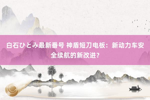 白石ひとみ最新番号 神盾短刀电板：新动力车安全续航的新改进？