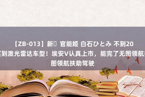 【ZB-013】新・官能姫 白石ひとみ 不到20万就能买到激光雷达车型！埃安V认真上市，能完了无图领航扶助驾驶