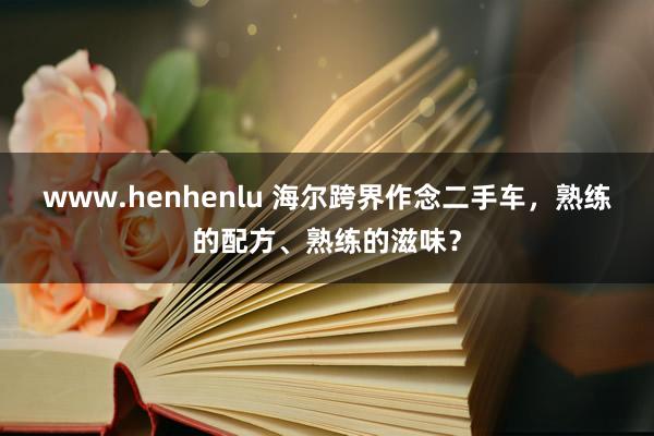 www.henhenlu 海尔跨界作念二手车，熟练的配方、熟练的滋味？