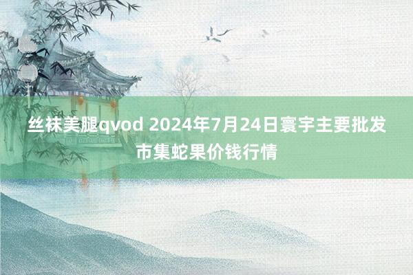 丝袜美腿qvod 2024年7月24日寰宇主要批发市集蛇果价钱行情