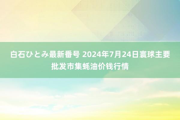 白石ひとみ最新番号 2024年7月24日寰球主要批发市集蚝油价钱行情