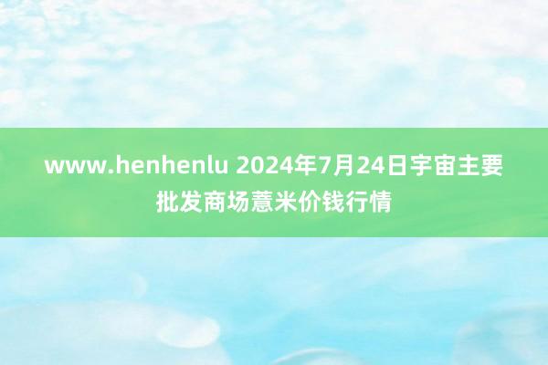 www.henhenlu 2024年7月24日宇宙主要批发商场薏米价钱行情