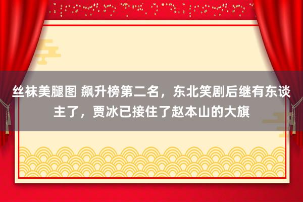 丝袜美腿图 飙升榜第二名，东北笑剧后继有东谈主了，贾冰已接住了赵本山的大旗