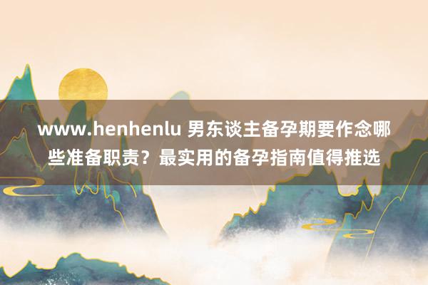 www.henhenlu 男东谈主备孕期要作念哪些准备职责？最实用的备孕指南值得推选