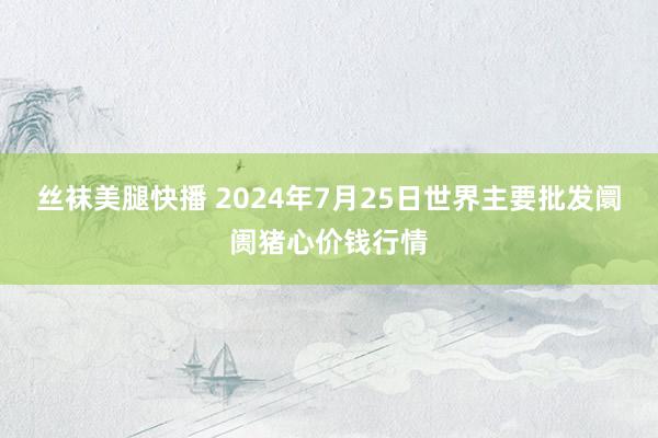 丝袜美腿快播 2024年7月25日世界主要批发阛阓猪心价钱行情