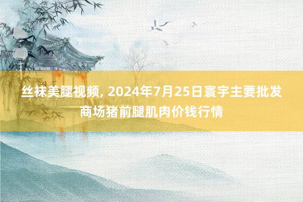 丝袜美腿视频， 2024年7月25日寰宇主要批发商场猪前腿肌肉价钱行情