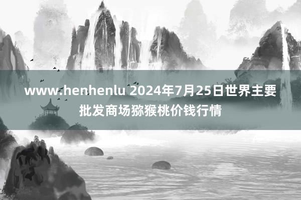 www.henhenlu 2024年7月25日世界主要批发商场猕猴桃价钱行情