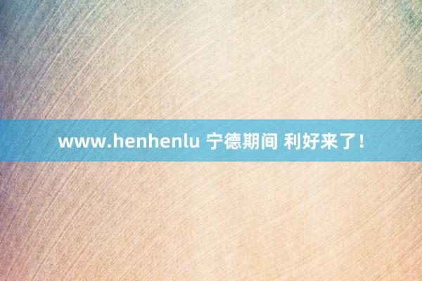 www.henhenlu 宁德期间 利好来了！