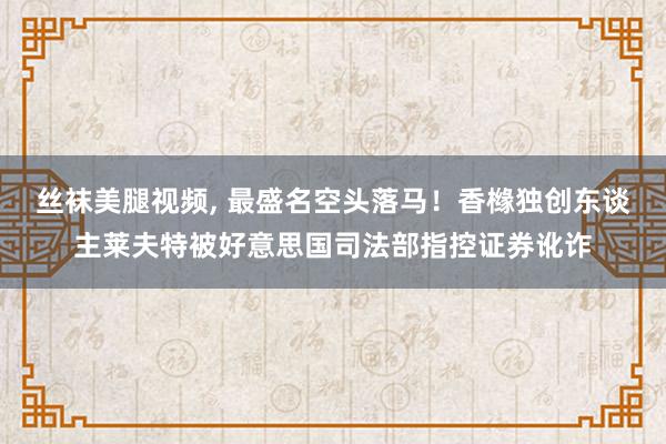 丝袜美腿视频， 最盛名空头落马！香橼独创东谈主莱夫特被好意思国司法部指控证券讹诈