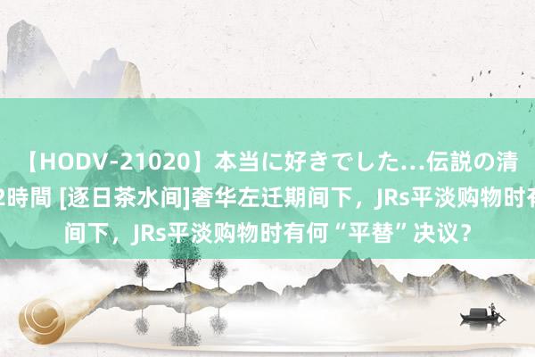 【HODV-21020】本当に好きでした…伝説の清純派AV女優 3人2時間 [逐日茶水间]奢华左迁期间下，JRs平淡购物时有何“平替”决议？